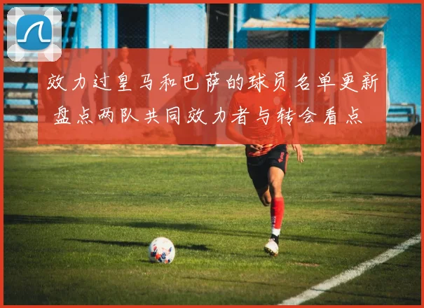 效力过皇马和巴萨的球员名单更新 盘点两队共同效力者与转会看点
