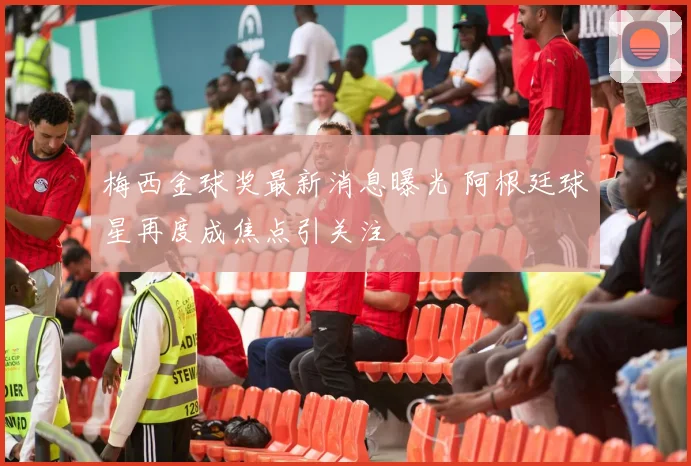 梅西金球奖最新消息曝光 阿根廷球星再度成焦点引关注