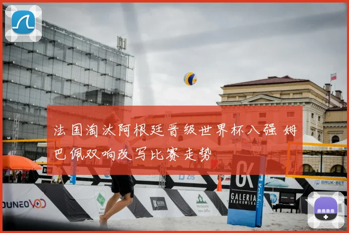 法国淘汰阿根廷晋级世界杯八强 姆巴佩双响改写比赛走势