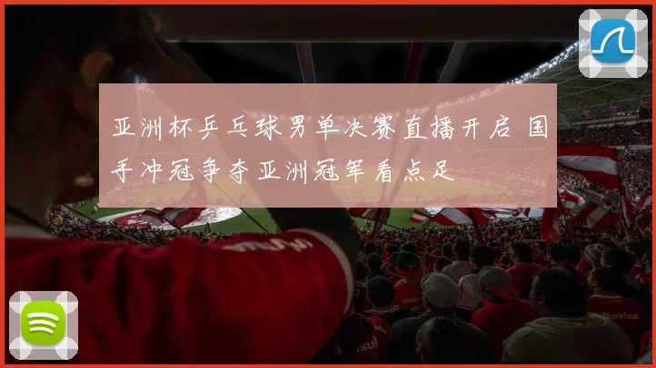 亚洲杯乒乓球男单决赛直播开启 国手冲冠争夺亚洲冠军看点足