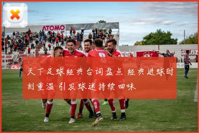 天下足球经典台词盘点 经典进球时刻重温 引发球迷持续回味