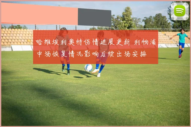 哈维埃利奥特伤情进展更新 利物浦中场恢复情况影响后续出场安排