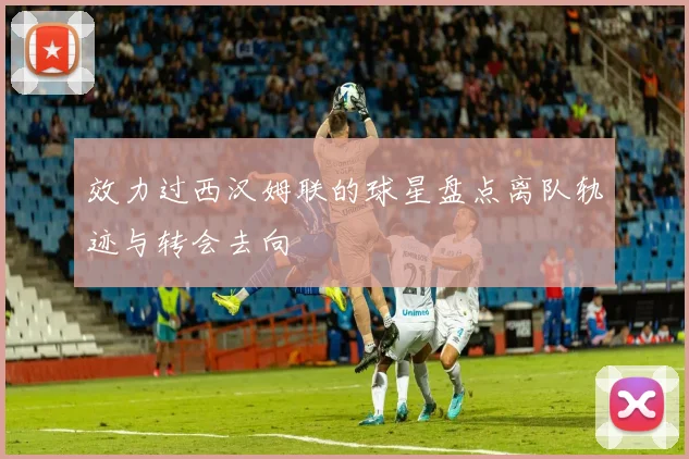 效力过西汉姆联的球星盘点离队轨迹与转会去向