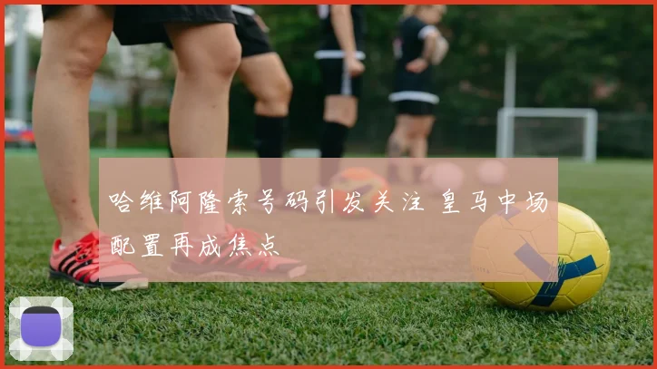 哈维阿隆索号码引发关注 皇马中场配置再成焦点