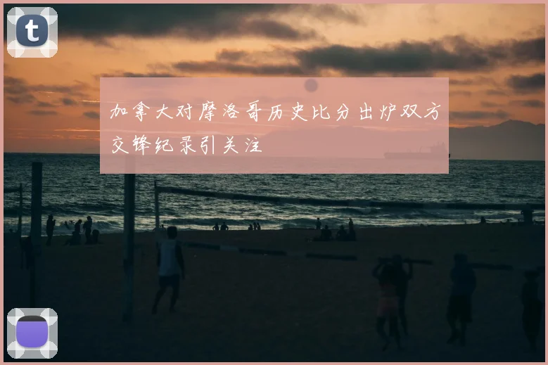 加拿大对摩洛哥历史比分出炉双方交锋纪录引关注