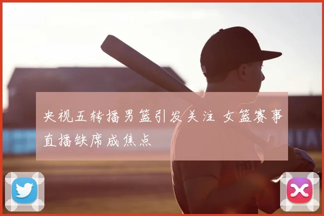 央视五转播男篮引发关注 女篮赛事直播缺席成焦点