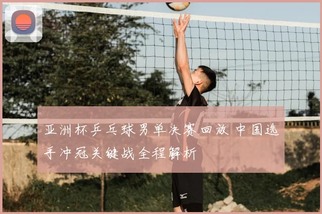 亚洲杯乒乓球男单决赛回放 中国选手冲冠关键战全程解析