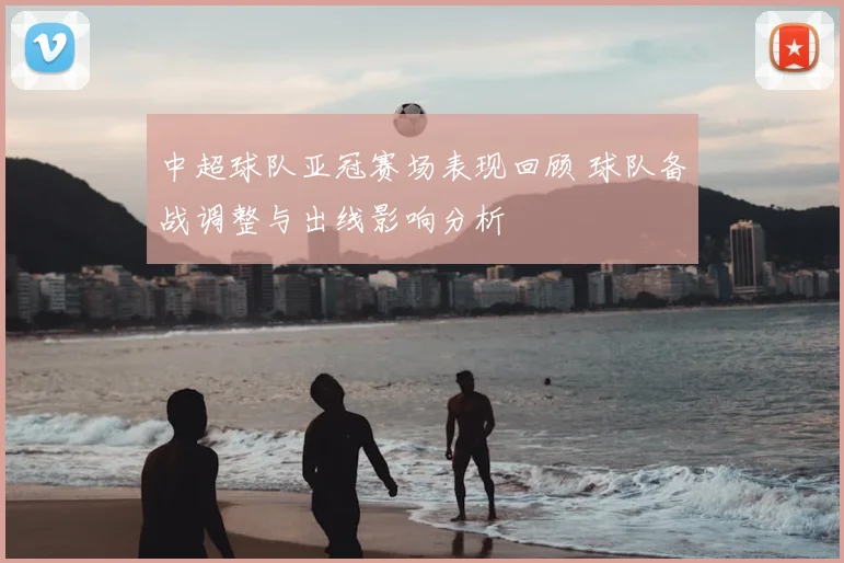 中超球队亚冠赛场表现回顾 球队备战调整与出线影响分析