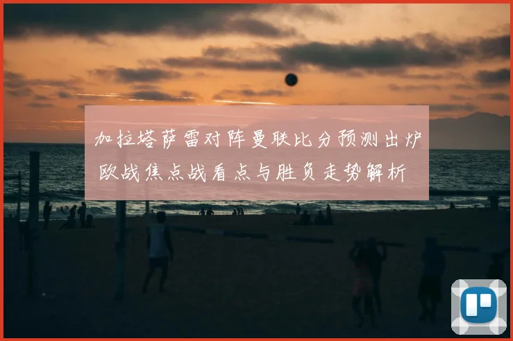 加拉塔萨雷对阵曼联比分预测出炉 欧战焦点战看点与胜负走势解析