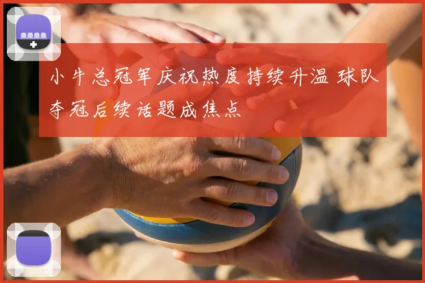 小牛总冠军庆祝热度持续升温 球队夺冠后续话题成焦点