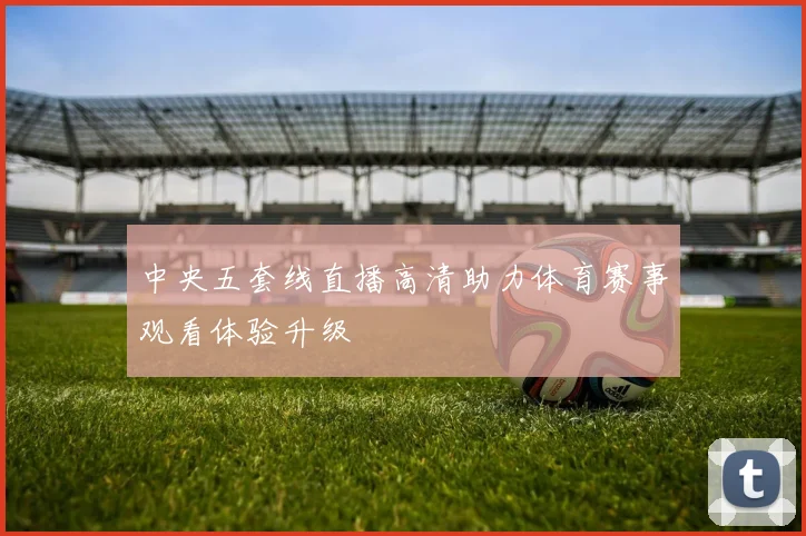 中央五套线直播高清助力体育赛事观看体验升级