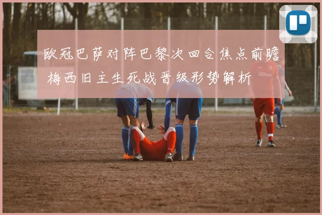 欧冠巴萨对阵巴黎次回合焦点前瞻 梅西旧主生死战晋级形势解析