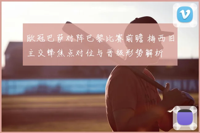 欧冠巴萨对阵巴黎比赛前瞻 梅西旧主交锋焦点对位与晋级形势解析