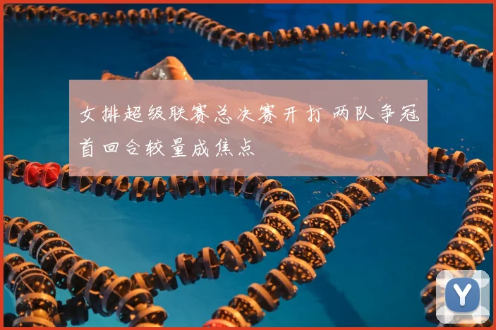 女排超级联赛总决赛开打 两队争冠首回合较量成焦点