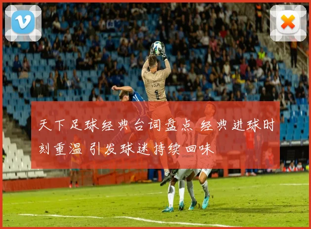天下足球经典台词盘点 经典进球时刻重温 引发球迷持续回味