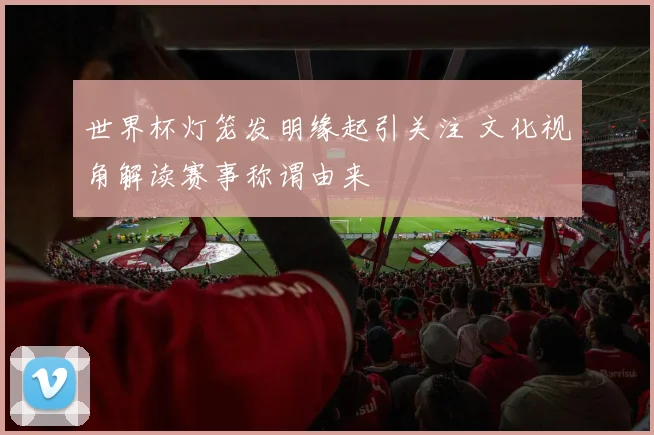 世界杯灯笼发明缘起引关注 文化视角解读赛事称谓由来