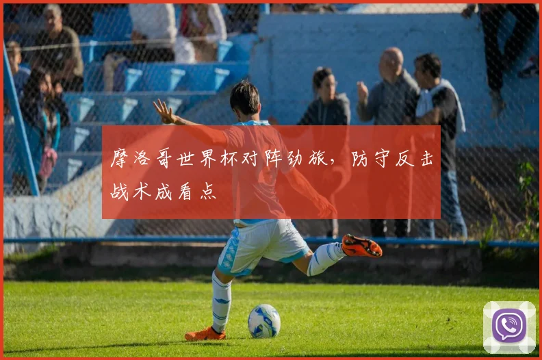 摩洛哥世界杯对阵劲旅，防守反击战术成看点
