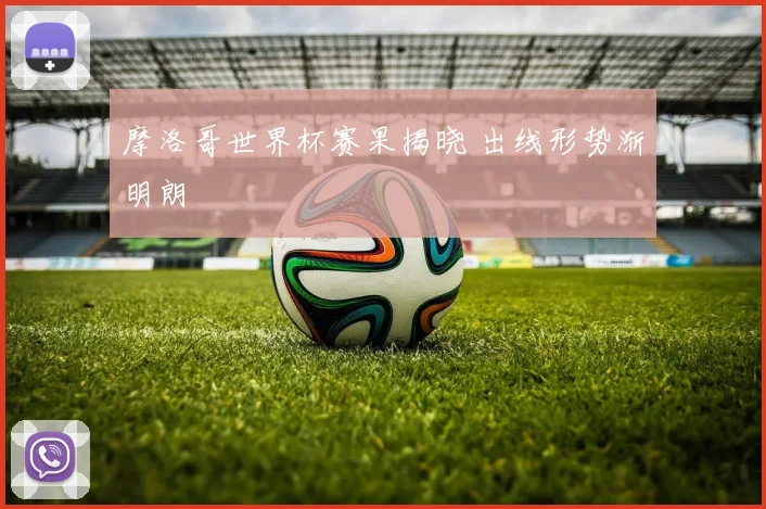 摩洛哥世界杯赛果揭晓 出线形势渐明朗